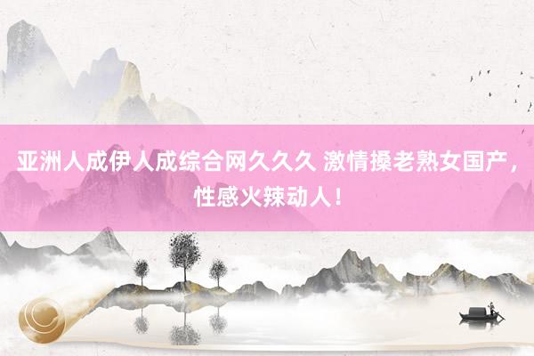 亚洲人成伊人成综合网久久久 激情搡老熟女国产，性感火辣动人！