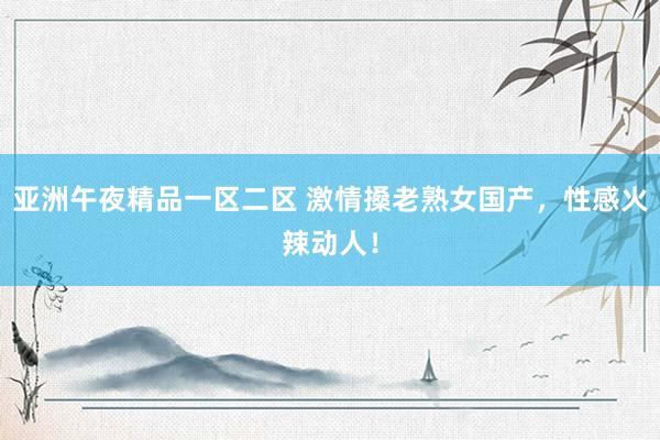 亚洲午夜精品一区二区 激情搡老熟女国产，性感火辣动人！