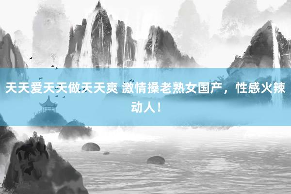天天爱天天做天天爽 激情搡老熟女国产，性感火辣动人！