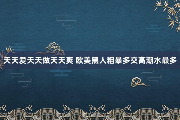 天天爱天天做天天爽 欧美黑人粗暴多交高潮水最多