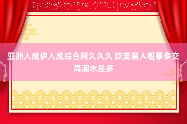亚洲人成伊人成综合网久久久 欧美黑人粗暴多交高潮水最多