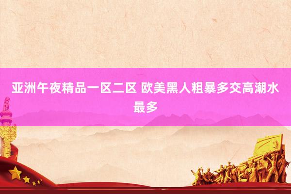 亚洲午夜精品一区二区 欧美黑人粗暴多交高潮水最多
