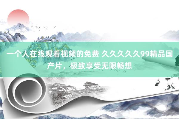 一个人在线观看视频的免费 久久久久久99精品国产片，极致享受无限畅想