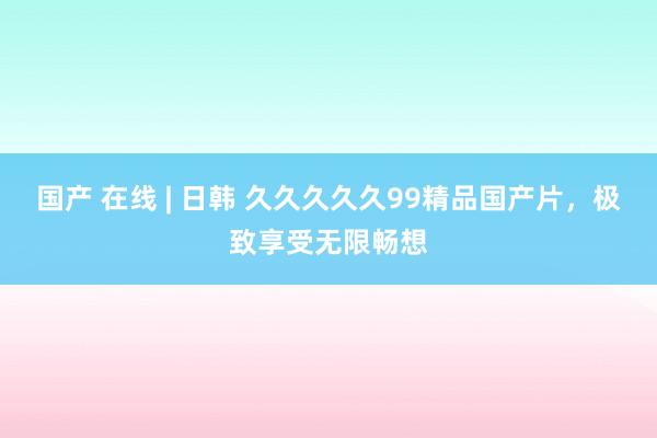 国产 在线 | 日韩 久久久久久99精品国产片，极致享受无限畅想