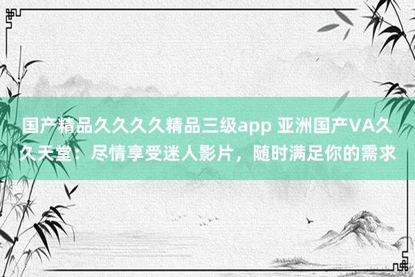 国产精品久久久久精品三级app 亚洲国产VA久久天堂：尽情享受迷人影片，随时满足你的需求