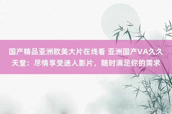国产精品亚洲欧美大片在线看 亚洲国产VA久久天堂：尽情享受迷人影片，随时满足你的需求