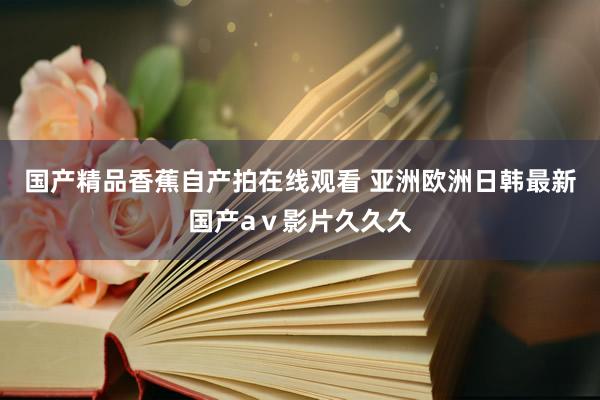 国产精品香蕉自产拍在线观看 亚洲欧洲日韩最新国产aⅴ影片久久久