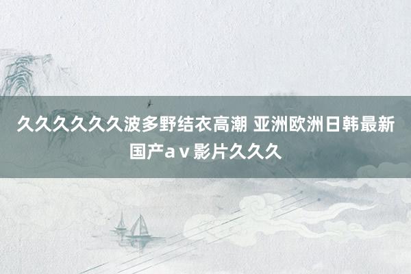 久久久久久久波多野结衣高潮 亚洲欧洲日韩最新国产aⅴ影片久久久