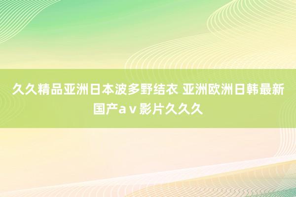 久久精品亚洲日本波多野结衣 亚洲欧洲日韩最新国产aⅴ影片久久久