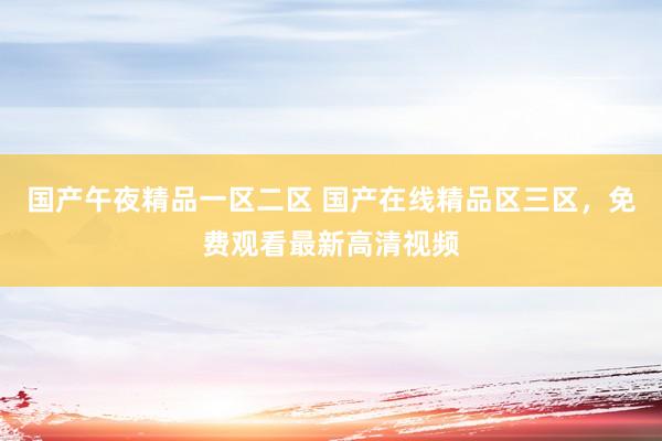 国产午夜精品一区二区 国产在线精品区三区，免费观看最新高清视频