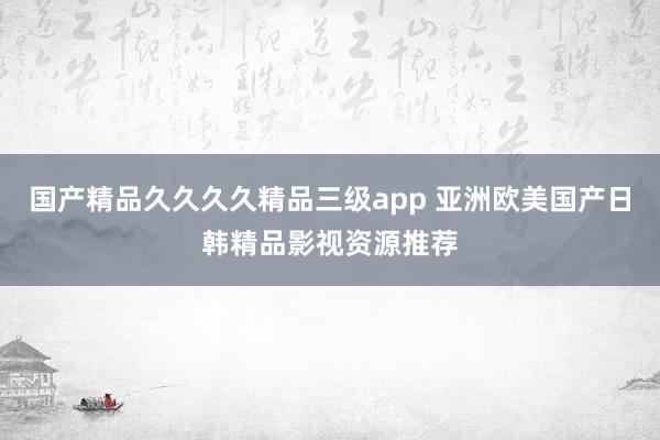 国产精品久久久久精品三级app 亚洲欧美国产日韩精品影视资源推荐