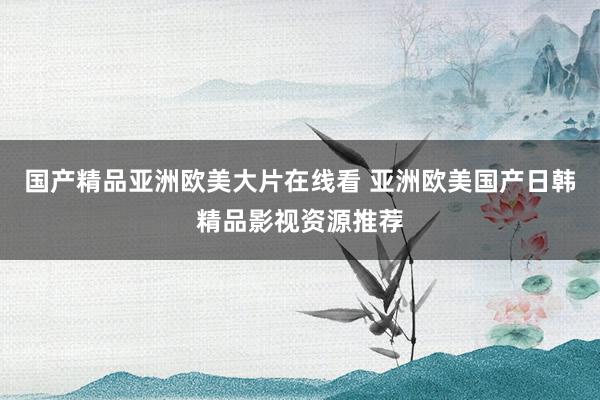 国产精品亚洲欧美大片在线看 亚洲欧美国产日韩精品影视资源推荐