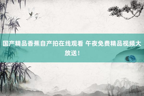 国产精品香蕉自产拍在线观看 午夜免费精品视频大放送！