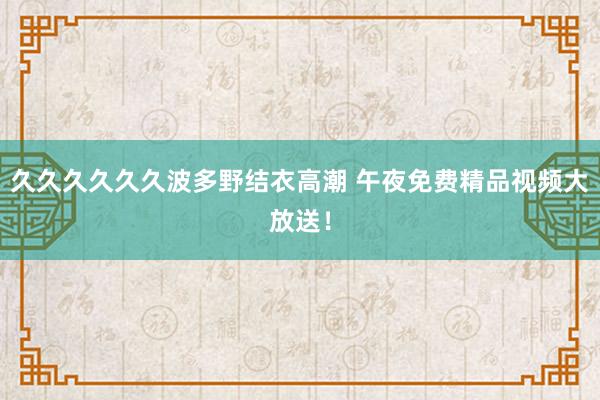 久久久久久久波多野结衣高潮 午夜免费精品视频大放送！