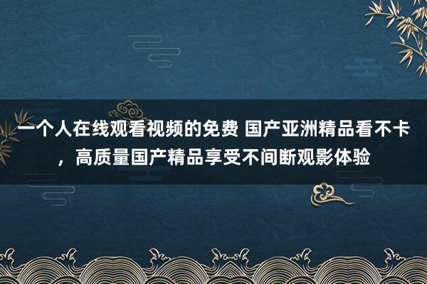 一个人在线观看视频的免费 国产亚洲精品看不卡，高质量国产精品享受不间断观影体验