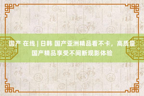 国产 在线 | 日韩 国产亚洲精品看不卡，高质量国产精品享受不间断观影体验