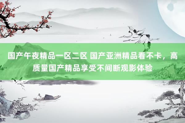 国产午夜精品一区二区 国产亚洲精品看不卡，高质量国产精品享受不间断观影体验
