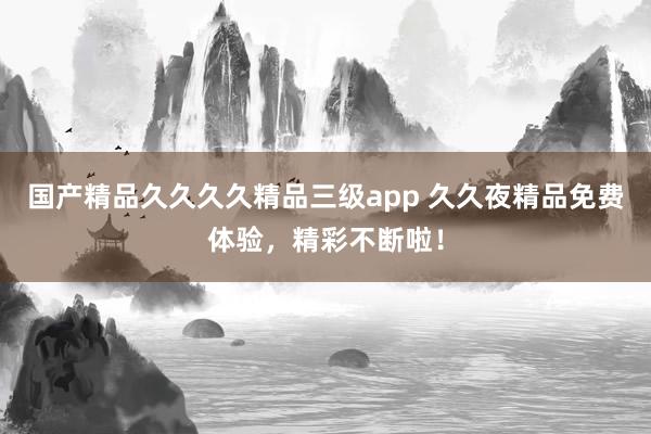 国产精品久久久久精品三级app 久久夜精品免费体验，精彩不断啦！