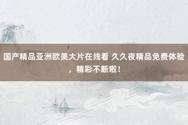 国产精品亚洲欧美大片在线看 久久夜精品免费体验，精彩不断啦！