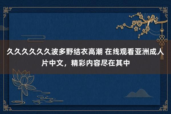 久久久久久久波多野结衣高潮 在线观看亚洲成人片中文，精彩内容尽在其中