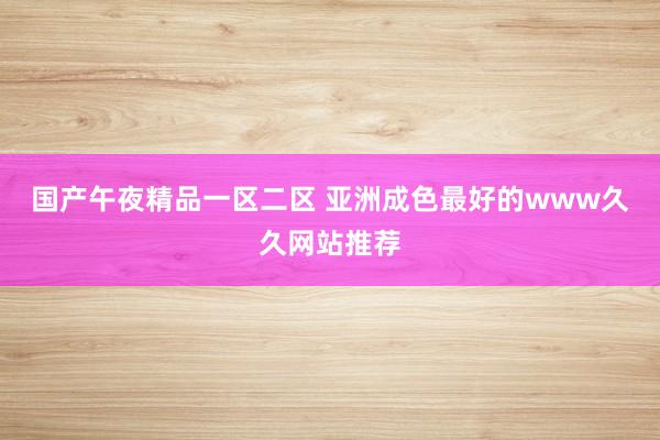 国产午夜精品一区二区 亚洲成色最好的www久久网站推荐