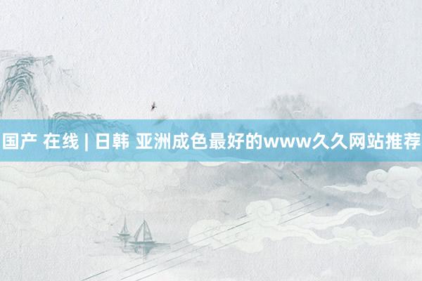 国产 在线 | 日韩 亚洲成色最好的www久久网站推荐