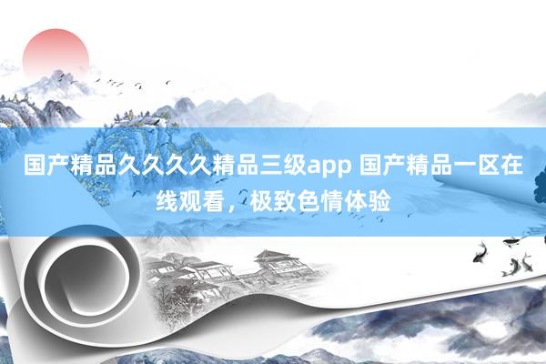 国产精品久久久久精品三级app 国产精品一区在线观看，极致色情体验
