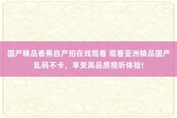国产精品香蕉自产拍在线观看 观看亚洲精品国产乱码不卡，享受高品质视听体验!