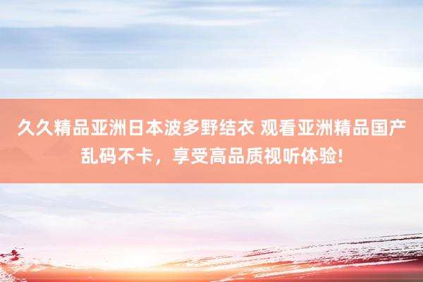 久久精品亚洲日本波多野结衣 观看亚洲精品国产乱码不卡，享受高品质视听体验!