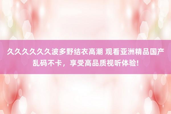 久久久久久久波多野结衣高潮 观看亚洲精品国产乱码不卡，享受高品质视听体验!