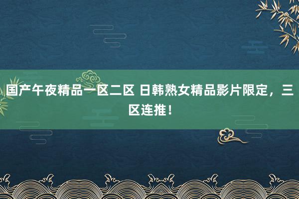 国产午夜精品一区二区 日韩熟女精品影片限定，三区连推！