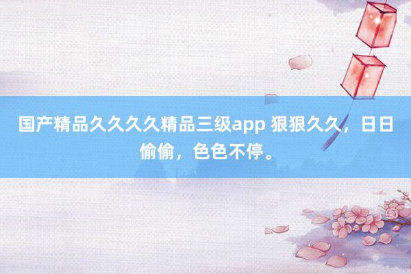 国产精品久久久久精品三级app 狠狠久久，日日偷偷，色色不停。