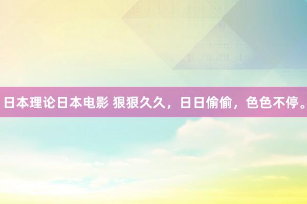 日本理论日本电影 狠狠久久，日日偷偷，色色不停。