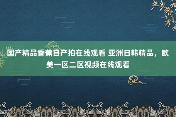 国产精品香蕉自产拍在线观看 亚洲日韩精品，欧美一区二区视频在线观看