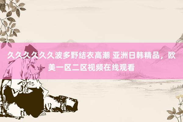 久久久久久久波多野结衣高潮 亚洲日韩精品，欧美一区二区视频在线观看