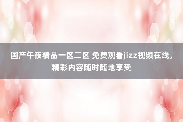 国产午夜精品一区二区 免费观看jizz视频在线，精彩内容随时随地享受