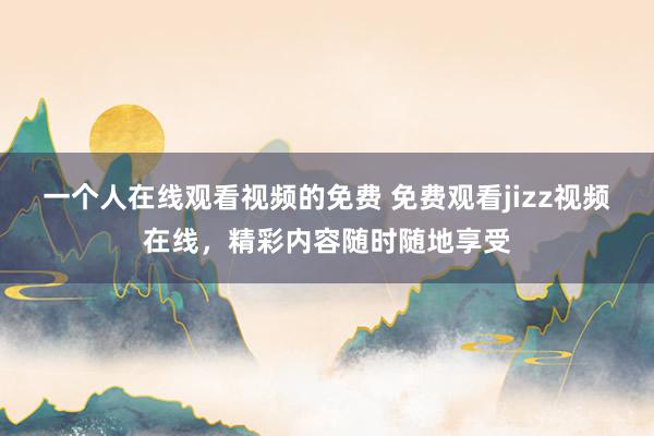 一个人在线观看视频的免费 免费观看jizz视频在线，精彩内容随时随地享受