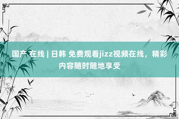 国产 在线 | 日韩 免费观看jizz视频在线，精彩内容随时随地享受