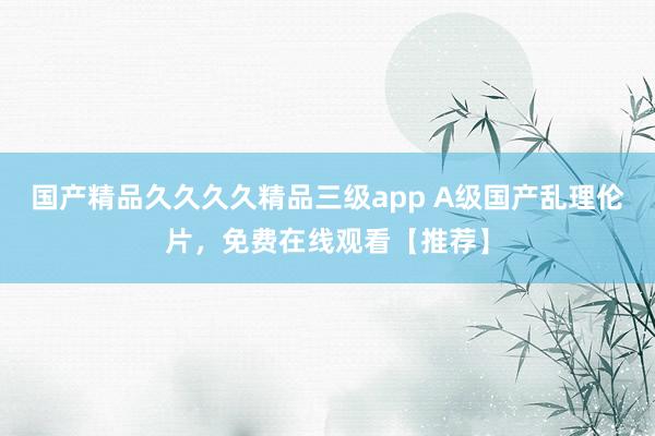 国产精品久久久久精品三级app A级国产乱理伦片，免费在线观看【推荐】