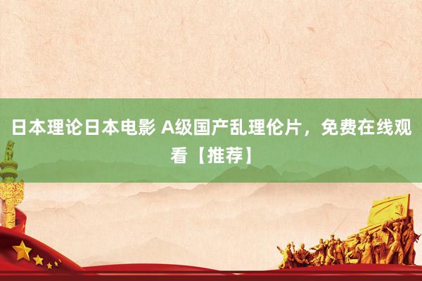 日本理论日本电影 A级国产乱理伦片，免费在线观看【推荐】