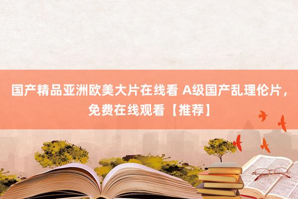 国产精品亚洲欧美大片在线看 A级国产乱理伦片，免费在线观看【推荐】