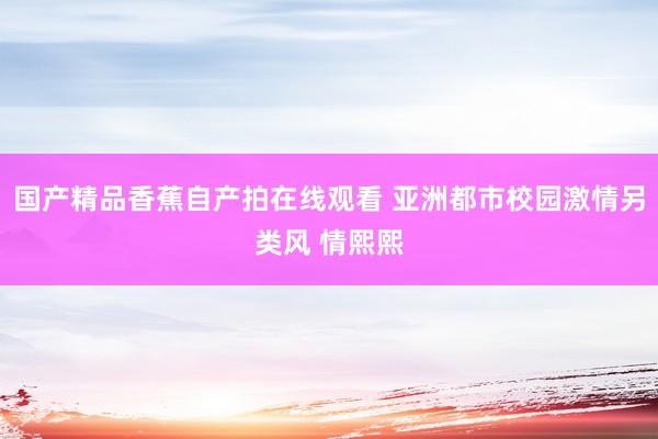 国产精品香蕉自产拍在线观看 亚洲都市校园激情另类风 情熙熙