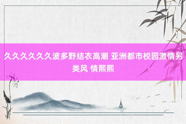 久久久久久久波多野结衣高潮 亚洲都市校园激情另类风 情熙熙