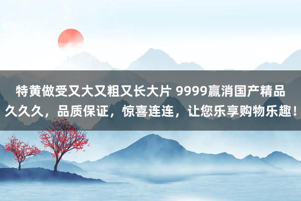 特黄做受又大又粗又长大片 9999赢消国产精品久久久，品质保证，惊喜连连，让您乐享购物乐趣！