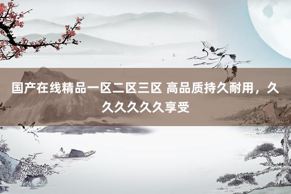 国产在线精品一区二区三区 高品质持久耐用，久久久久久久享受