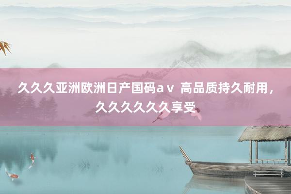 久久久亚洲欧洲日产国码aⅴ 高品质持久耐用，久久久久久久享受