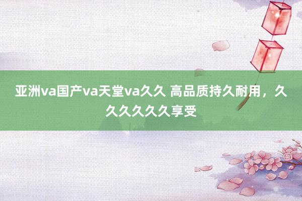 亚洲va国产va天堂va久久 高品质持久耐用，久久久久久久享受