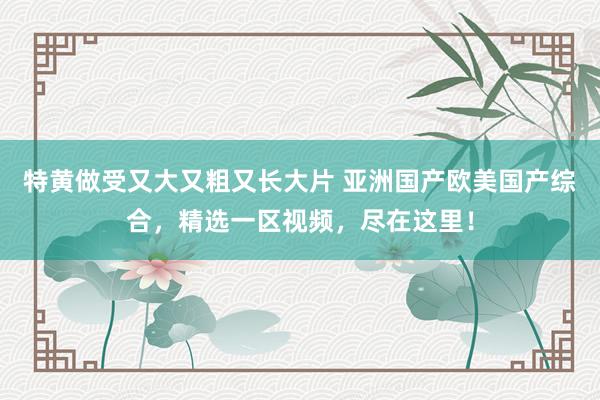 特黄做受又大又粗又长大片 亚洲国产欧美国产综合，精选一区视频，尽在这里！