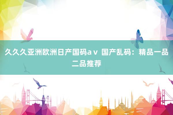 久久久亚洲欧洲日产国码aⅴ 国产乱码：精品一品二品推荐