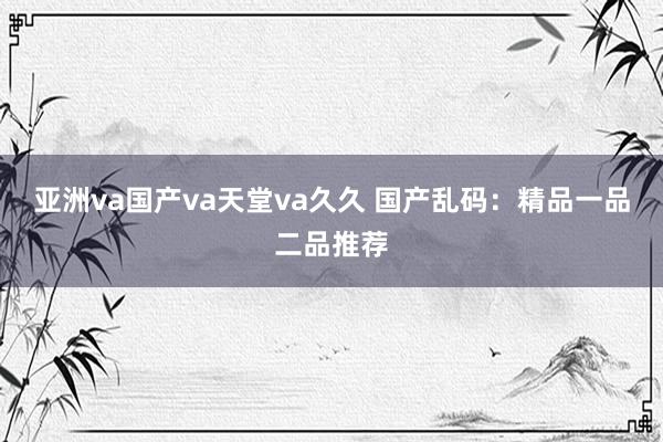 亚洲va国产va天堂va久久 国产乱码：精品一品二品推荐